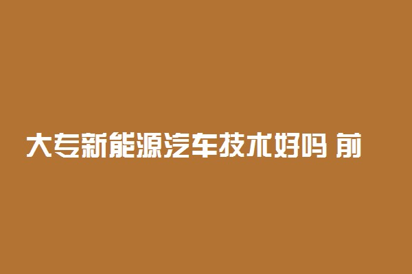 大专新能源汽车技术好吗 前景怎么样