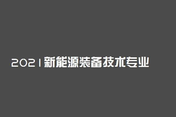 2021新能源装备技术专业就业前景怎么样