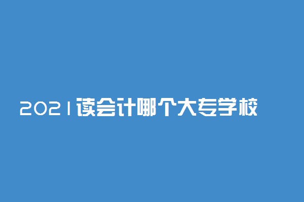 2021读会计哪个大专学校好 好找工作吗