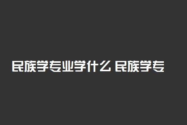 民族学专业学什么 民族学专业课程有哪些