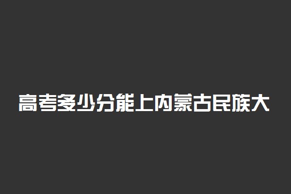 高考多少分能上内蒙古民族大学 2020录取分数线是多少