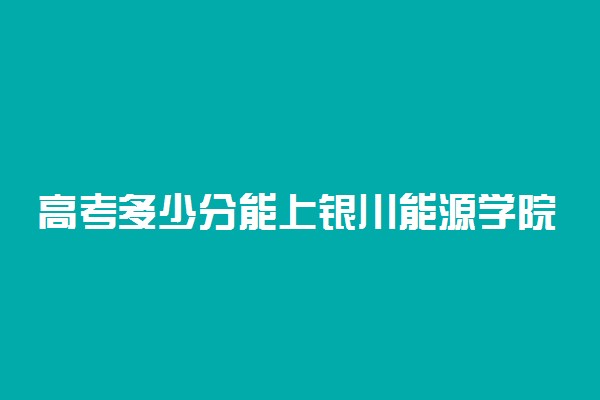 高考多少分能上银川能源学院 2020录取分数线是多少