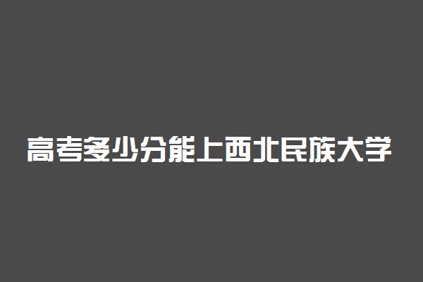 高考多少分能上西北民族大学 2020录取分数线是多少