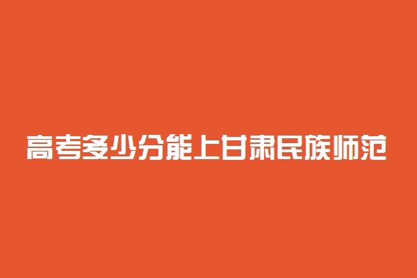 高考多少分能上甘肃民族师范学院 2020录取分数线是多少