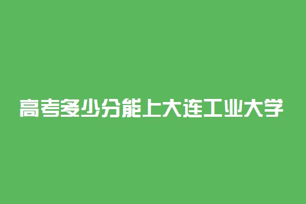 高考多少分能上大连工业大学艺术与信息工程学院 2020录取分数线是多少