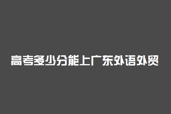 高考多少分能上广东外语外贸大学南国商学院 2020录取分数线是多少