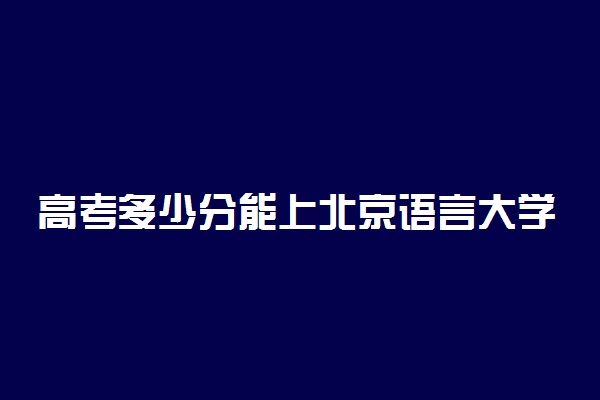 高考多少分能上北京语言大学 2020录取分数线是多少