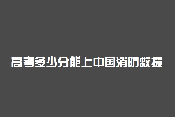 高考多少分能上中国消防救援学院 2020录取分数线是多少