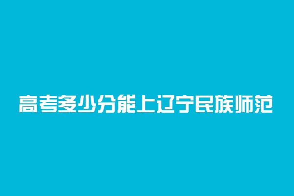 高考多少分能上辽宁民族师范高等专科学校 2020录取分数线是多少