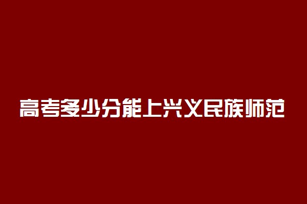 高考多少分能上兴义民族师范学院 2020录取分数线是多少