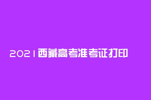 2021西藏高考准考证打印时间 什么时候打印