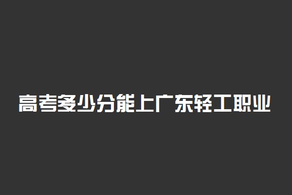 高考多少分能上广东轻工职业技术学院 2020录取分数线是多少