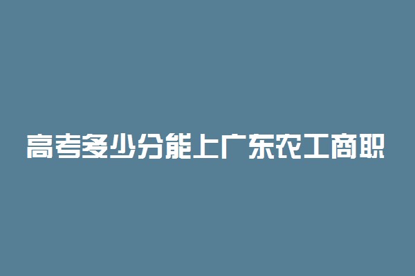 高考多少分能上广东农工商职业技术学院 2020录取分数线是多少
