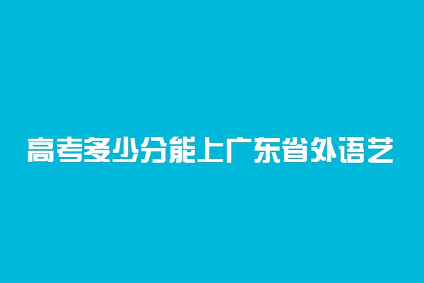 高考多少分能上广东省外语艺术职业学院 2020录取分数线是多少