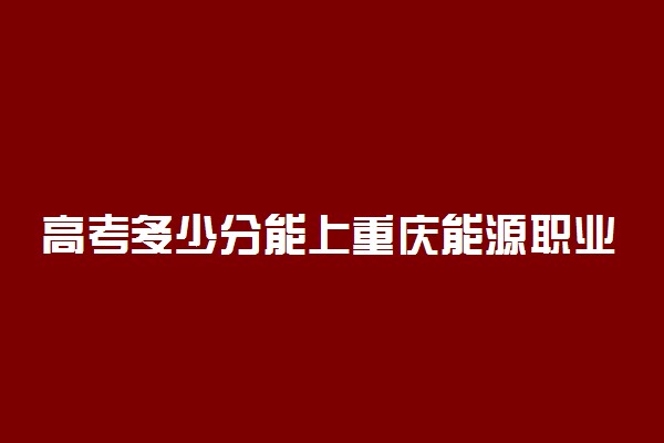 高考多少分能上重庆能源职业学院 2020录取分数线是多少