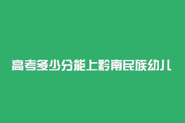 高考多少分能上黔南民族幼儿师范高等专科学校 2020录取分数线是多少