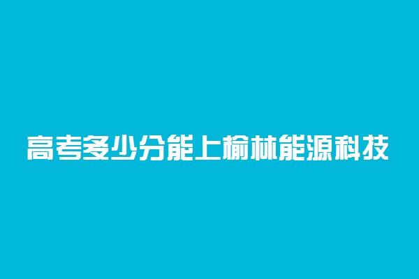 高考多少分能上榆林能源科技职业学院 2020录取分数线是多少