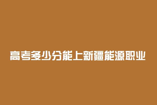 高考多少分能上新疆能源职业技术学院 2020录取分数线是多少