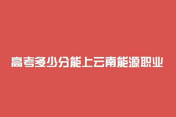 高考多少分能上云南能源职业技术学院 2020录取分数线是多少