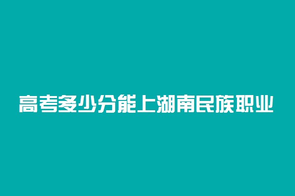 高考多少分能上湖南民族职业学院 2020录取分数线是多少