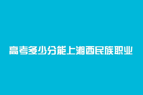 高考多少分能上湘西民族职业技术学院 2020录取分数线是多少