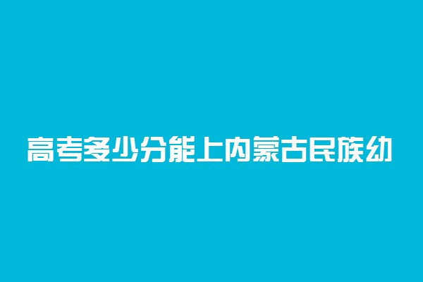 高考多少分能上内蒙古民族幼儿师范高等专科学校 2020录取分数线是多少