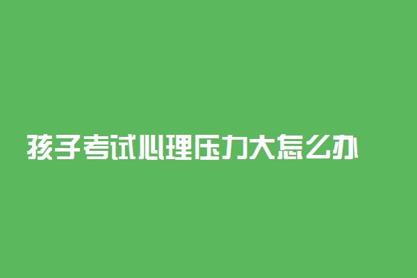 孩子考试心理压力大怎么办 如何帮助孩子减压