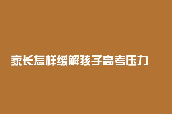 家长怎样缓解孩子高考压力 家长应该怎么做