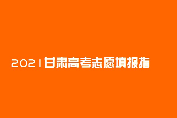 2021甘肃高考志愿填报指南