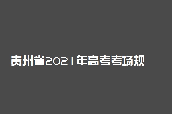 贵州省2021年高考考场规则 能提前多久交卷