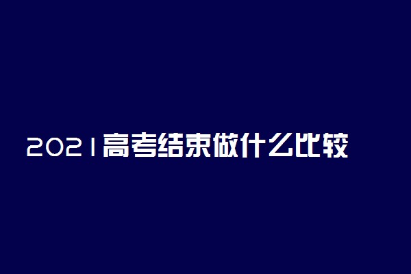 2021高考结束做什么比较好 做什么有利于以后上大学