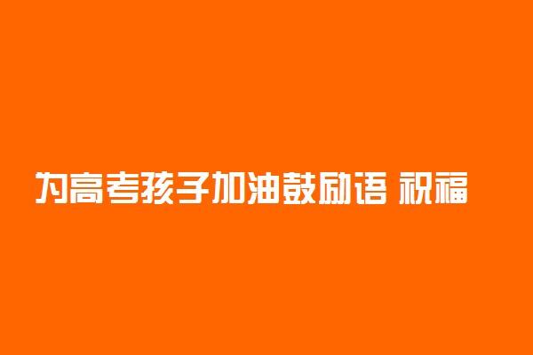 为高考孩子加油鼓励语 祝福高考考生的话