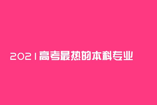 2021高考最热的本科专业 学什么专业好