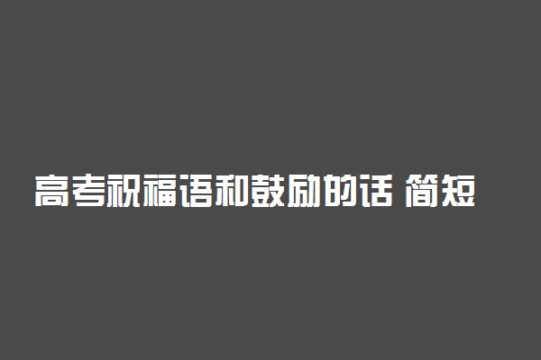 高考祝福语和鼓励的话 简短励志的祝福语大全