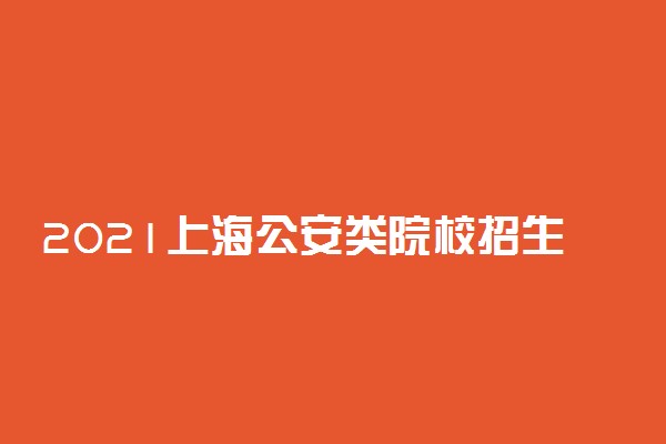 2021上海公安类院校招生面试、体能测评、招生体检时间