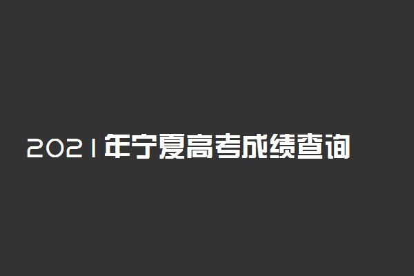 2021年宁夏高考成绩查询时间公布：6月23日