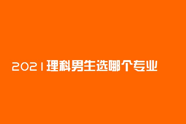 2021理科男生选哪个专业好 适合理科男的专业