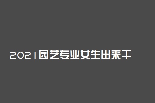 2021园艺专业女生出来干什么工作 就业方向有哪些