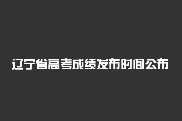 辽宁省高考成绩发布时间公布 6月23日可查询成绩
