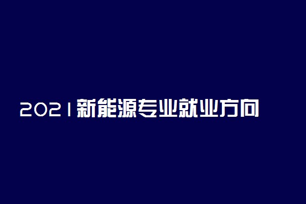 2021新能源专业就业方向有哪些 前景好不好