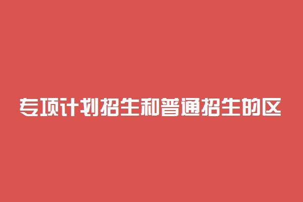 专项计划招生和普通招生的区别 有什么不同