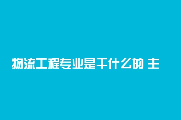 物流工程专业是干什么的 主要学什么课程