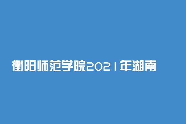 衡阳师范学院2021年湖南省本科批投档分数线