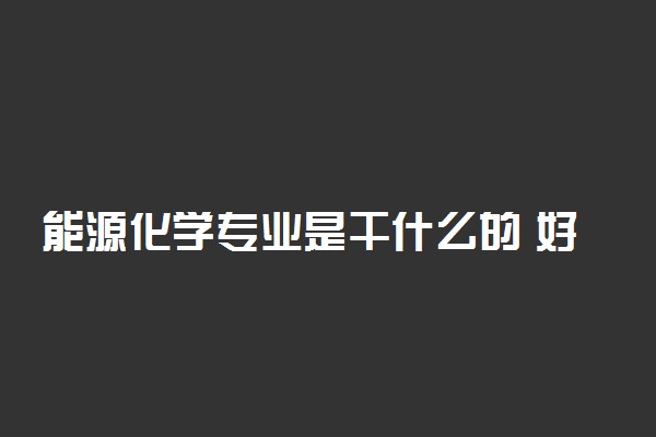 能源化学专业是干什么的 好就业吗