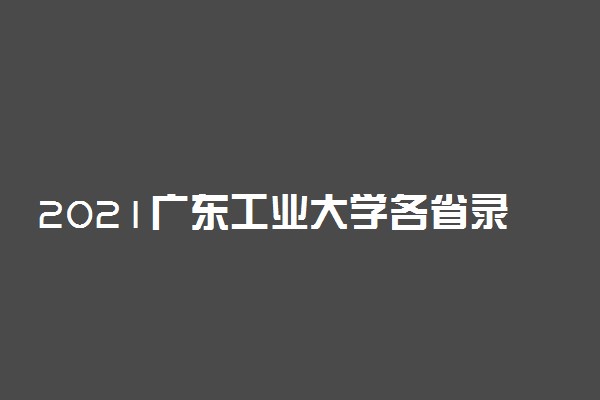 2021广东工业大学各省录取分数线是多少