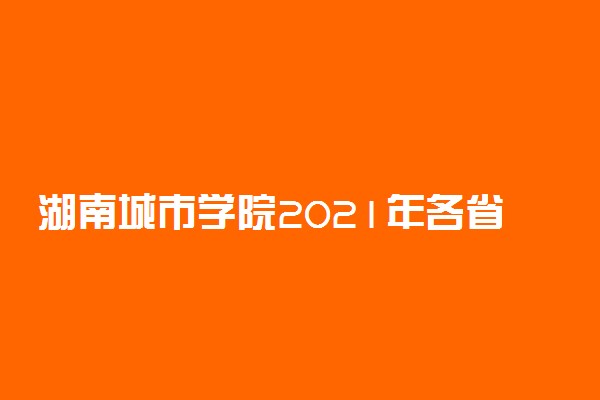 湖南城市学院2021年各省各批次录取分数线