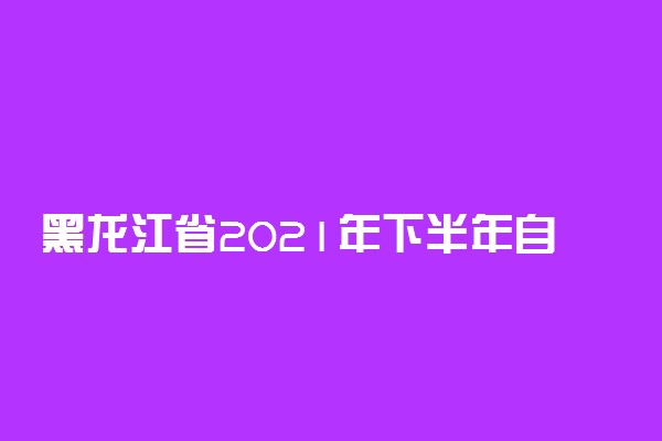 黑龙江省2021年下半年自学考试新生注册报名时间安排