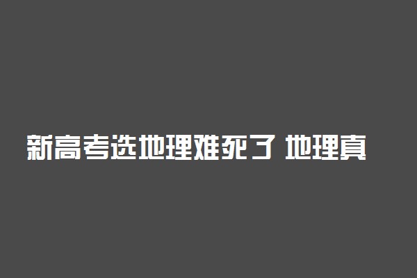 新高考选地理难死了 地理真的很难吗