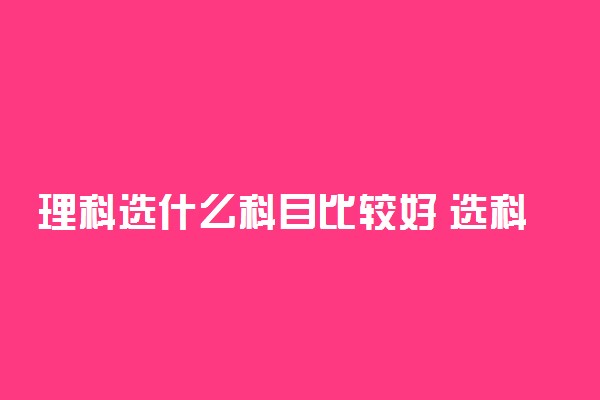 理科选什么科目比较好 选科方法有哪些