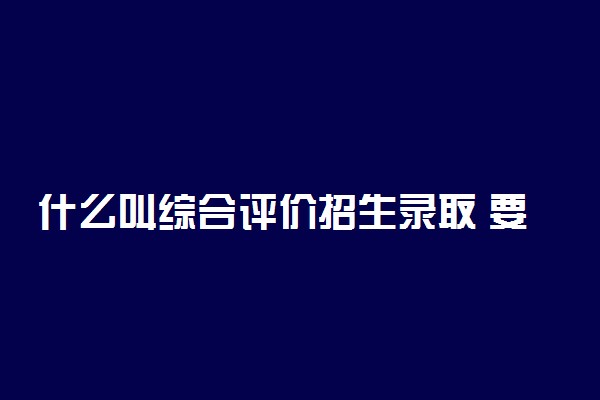 什么叫综合评价招生录取 要求有哪些